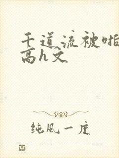 千道流被啪纯肉高h文