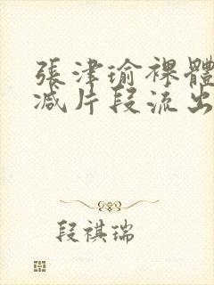 张津瑜裸体无删减片段流出