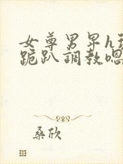 女尊男卑h玩弄跪趴调教嗯啊m