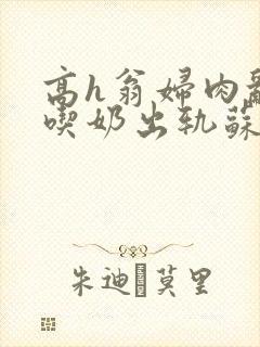 高h翁妇肉乱文吃奶出轨苏桃