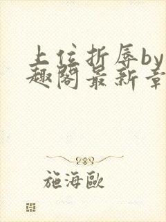 上位折辱by笔趣阁最新章节更新时间