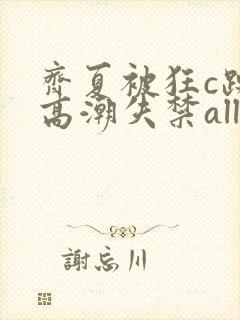 齐夏被狂c躁到高潮失禁all