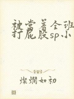 被当着全班羞耻打屁股sp小说