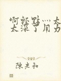 啊轻点灬太粗嗯太深了用力软件