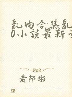 乱肉合集乱500小说最新章节