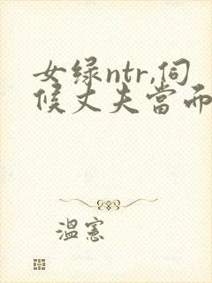 女绿ntr,伺候丈夫当面出轨浓精宫交h