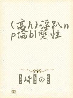 (高h)淫趴np伦bl双性