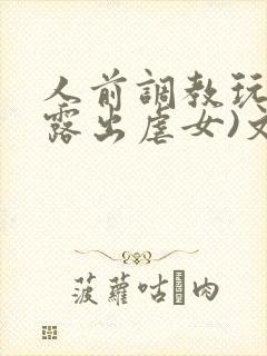 人前调教玩弄(露出虐女)文