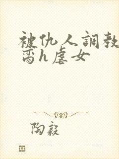 被仇人调教成禁脔h虐女