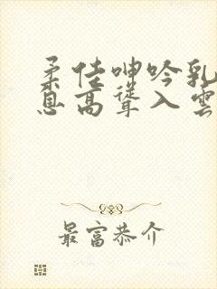 柔佳呻吟乳峰喘息高耸入云