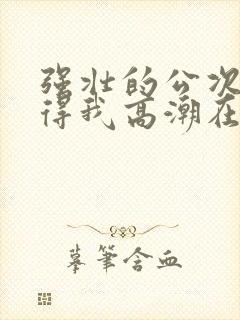 强壮的公次次弄得我高潮在线观看