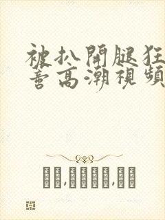 被扒开腿狂揉花蒂高潮视频