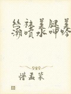 丝袜美腿美女高潮喷水呻吟