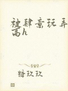 被肆意玩弄小说高h