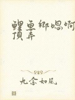 鲤鱼乡嗯啊粗壮顶弄