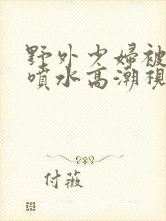 野外少妇被弄的喷水高潮视频