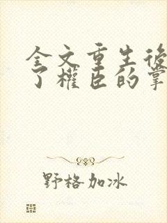 全文重生后我成了权臣的掌中娇