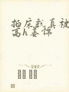 拍床戏真被肉h高h姜锦