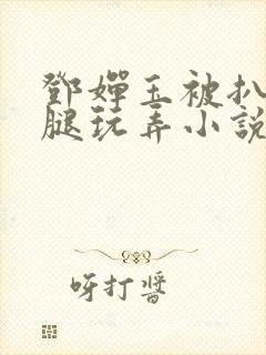 邓婵玉被扒开双腿玩弄小说