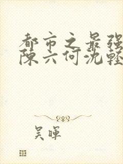 都市之最强狂兵陈六何沈轻舞免费