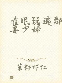 催眠玩遍邻居人妻少妇