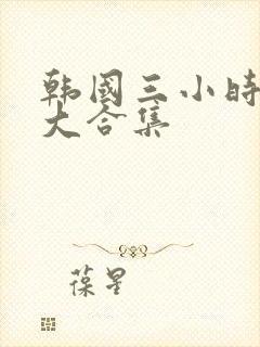 韩国三小时激情大合集