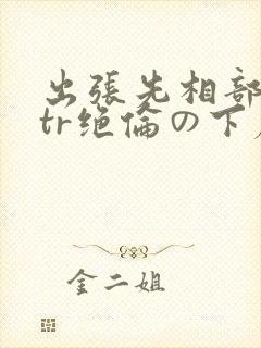 出张先相部屋ntr绝伦の下属