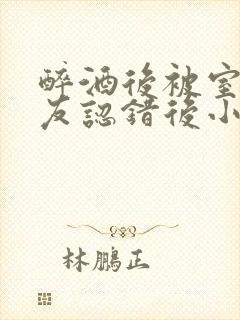 醉酒后被室友男友认错后小说免费阅读