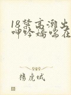 18禁高潮出水呻吟娇喘在线