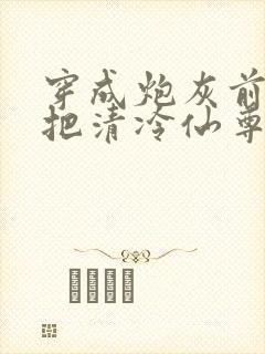 穿成炮灰前妻我把清冷仙尊逼疯了