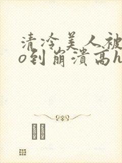 清冷美人被cao到崩溃高h小说