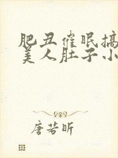 肥丑催眠搞大小美人肚子小说