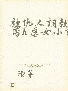 被仇人调教成禁脔h虐女小说