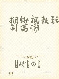 捆绑调教玩弄强制高潮