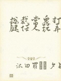 总裁当众打开双腿任人玩弄