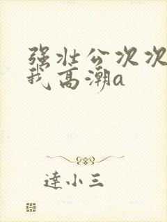 强壮公次次弄得我高潮a