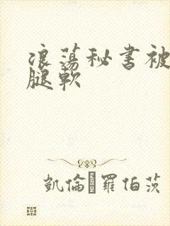 浪荡秘书被啪到腿软