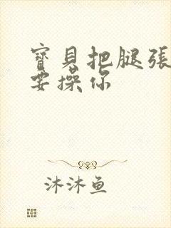 宝贝把腿张开我要操你