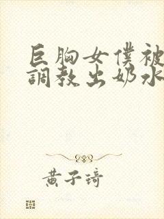 巨胸女仆被主人调教出奶水视频封面