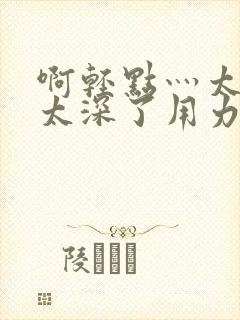 啊轻点灬太粗嗯太深了用力男男