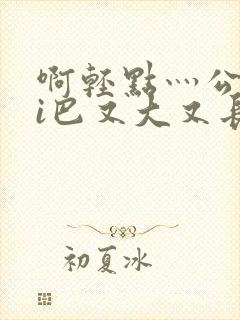 啊轻点灬公大ji巴又大又长啊