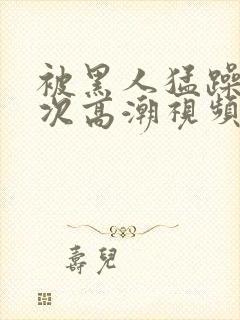 被黑人猛躁4o次高潮视频网站封面