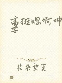 高挺嗯啊呻吟不要