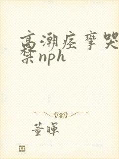 高潮痉挛哭叫失禁nph