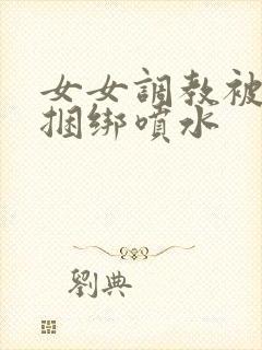 女女调教被c哭捆绑喷水