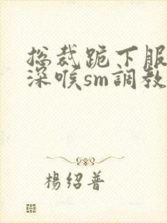 总裁跪下服侍含深喉sm调教小说