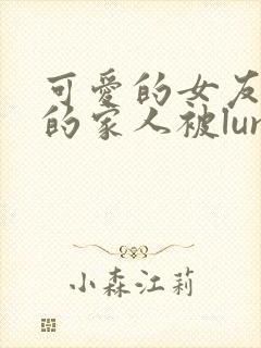 可爱的女友和她的家人被lunjian调教