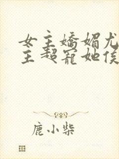 女主娇媚尤物男主超宠她侯府世子免