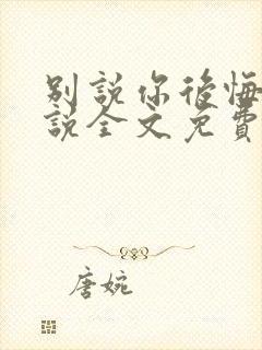 别说你后悔了小说全文免费阅读笔趣阁