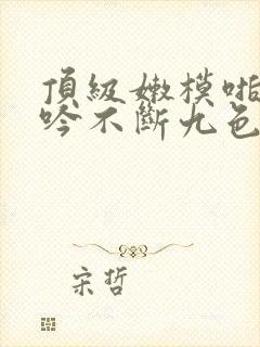 顶级嫩模啪啪呻吟不断九色